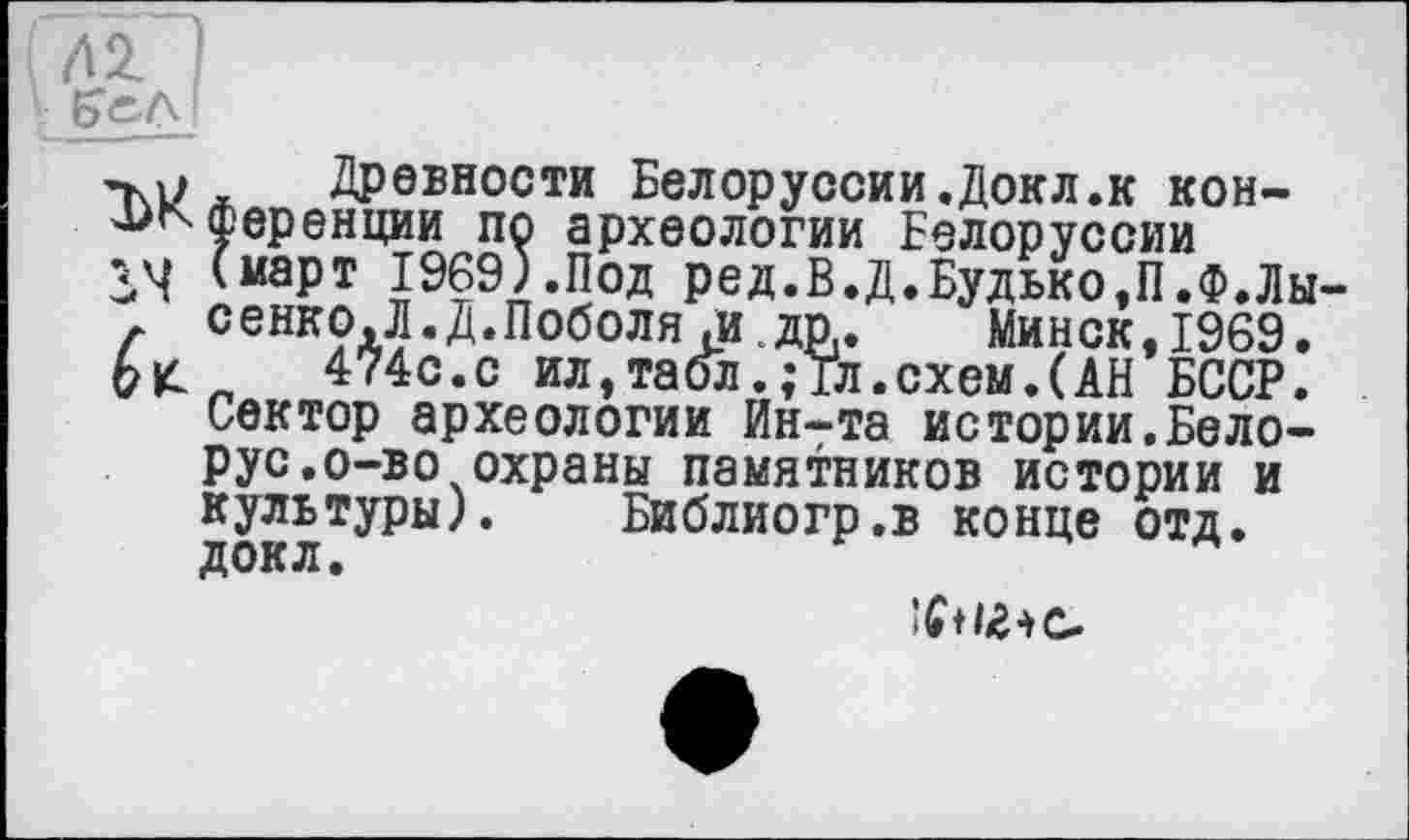 ﻿Глї 1
ÇeAI
’M? , Древности Белоруссии.Докл.к кон-^^Ференции по археологии Белоруссии 3*4 (март 1969).Под ред.В.Д.Будько,П.Ф.Лы-Г сенк?д5«Д*поболя ,идп. Минск,1969.
474с.с ил,табл.; Гл.схем.(АН БССР. Сектор археологии Ин-та истории.Белорус. о-во охраны памятников истории и культуры). Библиогр.в конце отд.
